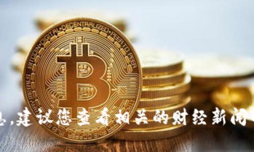 抱歉，我无法提供最新消息或实时信息，建议您查看相关的财经新闻网站或加密货币平台以获取最新动态。