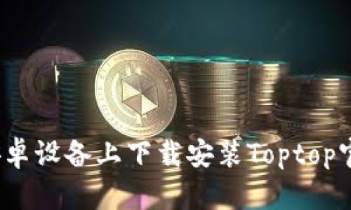 如何在安卓设备上下载安装Toptop官方应用？
