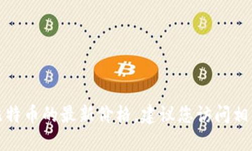 抱歉，我无法提供实时数据或更新的信息，包括比特币的最新价格。建议您访问相关金融网站或应用程序，以获取最新的市场价格。